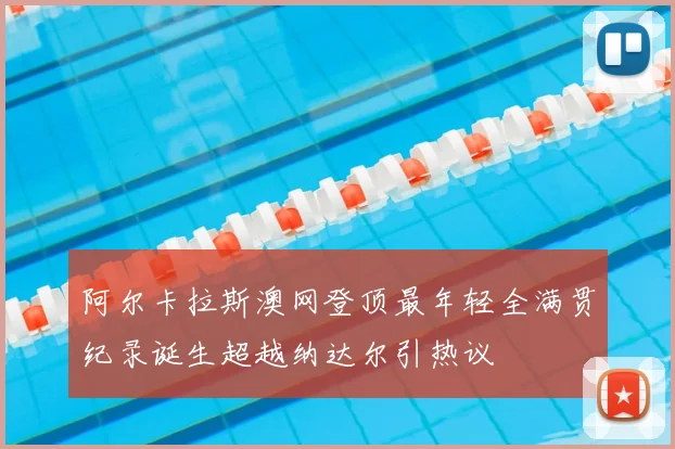 阿尔卡拉斯澳网登顶最年轻全满贯纪录诞生超越纳达尔引热议