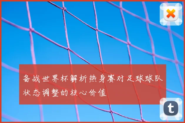 备战世界杯解析热身赛对足球球队状态调整的核心价值