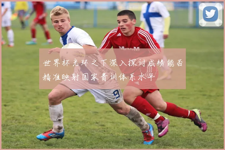 世界杯光环之下深入探讨成绩能否精准映射国家青训体系水平