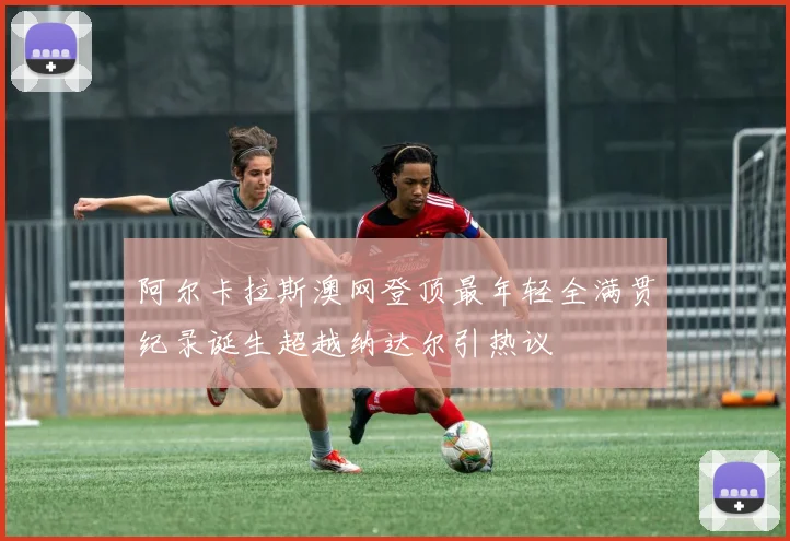 阿尔卡拉斯澳网登顶最年轻全满贯纪录诞生超越纳达尔引热议