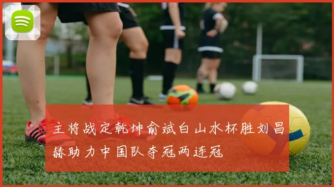 主将战定乾坤俞斌白山水杯胜刘昌赫助力中国队夺冠两连冠