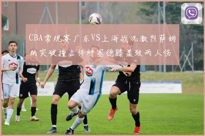 CBA常规赛广东VS上海战况激烈萨姆纳突破撞击怀特塞德膝盖致两人伤退